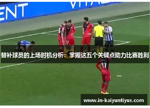 替补球员的上场时机分析：掌握这五个关键点助力比赛胜利