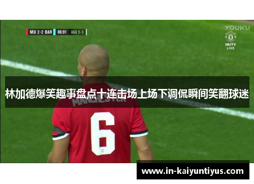 林加德爆笑趣事盘点十连击场上场下调侃瞬间笑翻球迷 林加德爆笑趣事盘点十连击场上场下调侃瞬间笑翻球迷