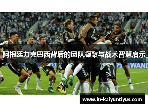 阿根廷力克巴西背后的团队凝聚与战术智慧启示 阿根廷力克巴西背后的团队凝聚与战术智慧启示