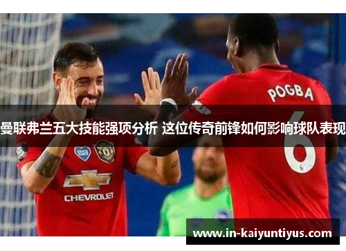 曼联弗兰五大技能强项分析 这位传奇前锋如何影响球队表现 曼联弗兰五大技能强项分析 这位传奇前锋如何影响球队表现