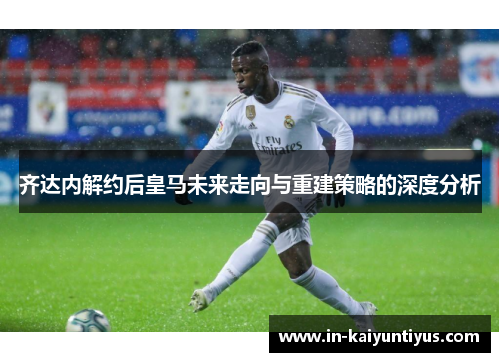 齐达内解约后皇马未来走向与重建策略的深度分析