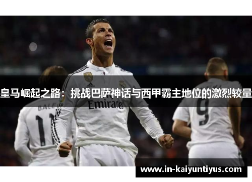 皇马崛起之路：挑战巴萨神话与西甲霸主地位的激烈较量