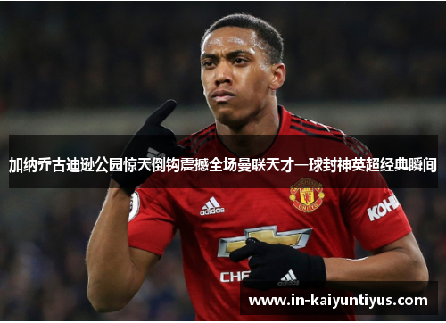 加纳乔古迪逊公园惊天倒钩震撼全场曼联天才一球封神英超经典瞬间