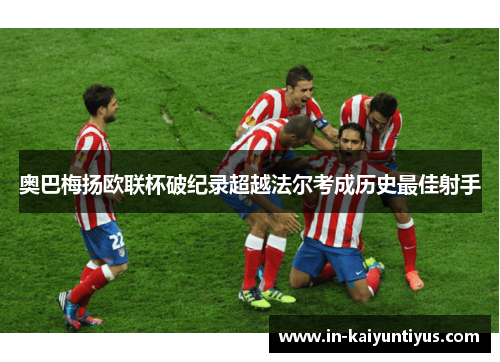 奥巴梅扬欧联杯破纪录超越法尔考成历史最佳射手