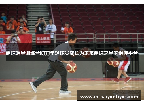 篮球明星训练营助力年轻球员成长为未来篮球之星的绝佳平台 篮球明星训练营助力年轻球员成长为未来篮球之星的绝佳平台