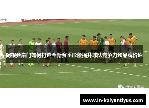 阿根廷豪门如何打造全新赛季形象提升球队竞争力和品牌价值
