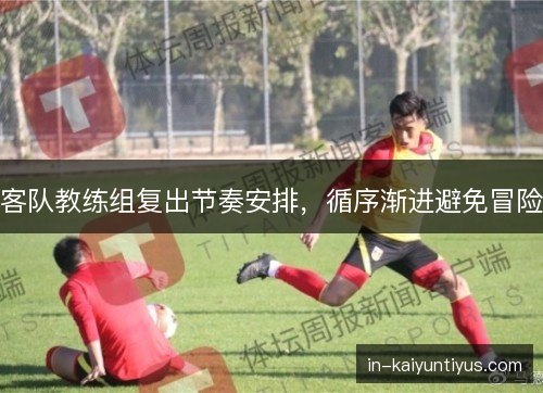 客队教练组复出节奏安排，循序渐进避免冒险