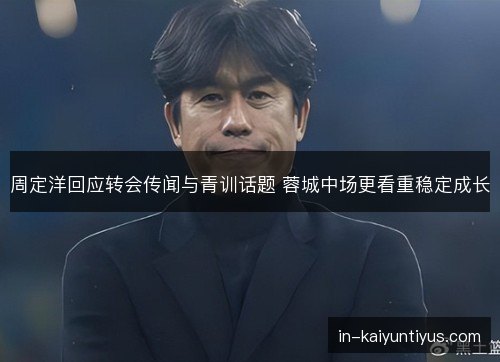 周定洋回应转会传闻与青训话题 蓉城中场更看重稳定成长